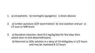 1. a) encephalitis b) meningitis (pyogenic) c) brain abscess
2. a) lumber puncture (CSF examination) b) viral isolation and pcr c)
CT scan or MRI brain
3. a) Decadron injection: dose 0.5 mg/kg/day for few days then
switch over to oral dexamethasone.
b) Mannitol as 20% solution in a dose of 10 ml/kg/day in 1/2 hours
and may be repeated 8-12 hours
 