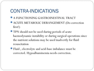 CONTRA-INDICATIONS
A FUNCTIONING GASTROINESTINAL TRACT
ACUTE METABOLIC DERANGEMENT (Do correction
first!)
TPN should not be used during periods of acute
haemodynamic instability or during surgical operations since
the nutrient solutions may be used inadvertly for fluid
resuscitation
Fluid , electrolyte and acid-base imbalance must be
corrected. Hypoalbuminemia needs correction.
 