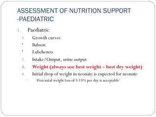 ASSESSMENT OF NUTRITION SUPPORT
-PAEDIATRIC
1. Paediatric
1. Growth curves
• Babson
• Lubchenco
2. Intake/Output, urine output
3. Weight (always use best weight – best dry weight)
4. Initial drop of weight in neonate is expected for neonate
• Post natal weight loss of 5-15% per day is acceptable
 