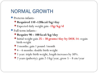 NORMAL GROWTH
Preterm infants-
Required 110 -120kcal/kg/day
Expected daily weight gain -15g/kg/d
Full term infants:-
Require 90 – 100 kcal/kg/day
Initial weight gain 25 – 30 grams/day by DOL 14: regain
birth weight
3 months: gain 1 pound /month
4 – 6 months: double birth weight
1 year: triple birth weight, length increases by 50%.
2 years (puberty): gain 2-3 kg/year, grow 5 – 8 cm/year
 