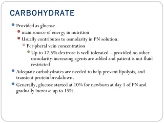 CARBOHYDRATE
Provided as glucose
main source of energy in nutrition
Usually contributes to osmolarity in PN solution.
Peripheral vein concentration
Up to 12.5% dextrose is well tolerated – provided no other
osmolarity-increasing agents are added and patient is not fluid
restricted
Adequate carbohydrates are needed to help prevent lipolysis, and
transient protein breakdown.
Generally, glucose started at 10% for newborn at day 1 of PN and
gradually increase up to 15%.
 