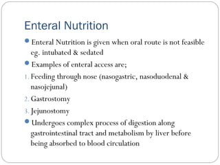 Enteral Nutrition
Enteral Nutrition is given when oral route is not feasible
eg. intubated & sedated
Examples of enteral access are;
1. Feeding through nose (nasogastric, nasoduodenal &
nasojejunal)
2. Gastrostomy
3. Jejunostomy
Undergoes complex process of digestion along
gastrointestinal tract and metabolism by liver before
being absorbed to blood circulation
 