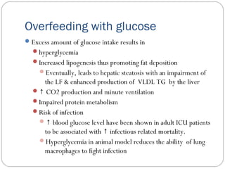 Overfeeding with glucose
Excess amount of glucose intake results in
hyperglycemia
Increased lipogenesis thus promoting fat deposition
Eventually, leads to hepatic steatosis with an impairment of
the LF & enhanced production of VLDL TG by the liver
↑ CO2 production and minute ventilation
Impaired protein metabolism
Risk of infection
↑ blood glucose level have been shown in adult ICU patients
to be associated with infectious related mortality.↑
Hyperglycemia in animal model reduces the ability of lung
macrophages to fight infection
 