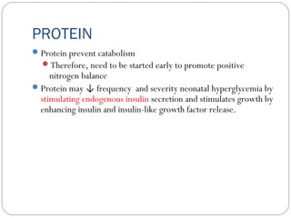 PROTEIN
Protein prevent catabolism
Therefore, need to be started early to promote positive
nitrogen balance
Protein may ↓ frequency and severity neonatal hyperglycemia by
stimulating endogenous insulin secretion and stimulates growth by
enhancing insulin and insulin-like growth factor release.
 