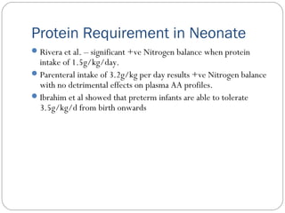 Protein Requirement in Neonate
Rivera et al. – significant +ve Nitrogen balance when protein
intake of 1.5g/kg/day.
Parenteral intake of 3.2g/kg per day results +ve Nitrogen balance
with no detrimental effects on plasma AA profiles.
Ibrahim et al showed that preterm infants are able to tolerate
3.5g/kg/d from birth onwards
 
