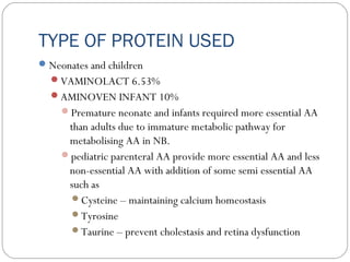 TYPE OF PROTEIN USED
Neonates and children
VAMINOLACT 6.53%
AMINOVEN INFANT 10%
Premature neonate and infants required more essential AA
than adults due to immature metabolic pathway for
metabolising AA in NB.
pediatric parenteral AA provide more essential AA and less
non-essential AA with addition of some semi essential AA
such as
Cysteine – maintaining calcium homeostasis
Tyrosine
Taurine – prevent cholestasis and retina dysfunction
 