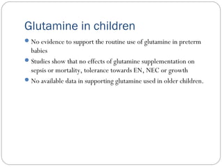 Glutamine in children
No evidence to support the routine use of glutamine in preterm
babies
Studies show that no effects of glutamine supplementation on
sepsis or mortality, tolerance towards EN, NEC or growth
No available data in supporting glutamine used in older children.
 