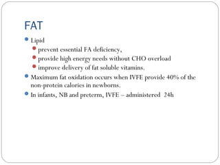 FAT
Lipid
prevent essential FA deficiency,
provide high energy needs without CHO overload
improve delivery of fat soluble vitamins.
Maximum fat oxidation occurs when IVFE provide 40% of the
non-protein calories in newborns.
In infants, NB and preterm, IVFE – administered 24h
 