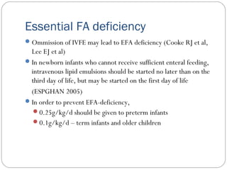 Essential FA deficiency
Ommission of IVFE may lead to EFA deficiency (Cooke RJ et al,
Lee EJ et al)
In newborn infants who cannot receive sufficient enteral feeding,
intravenous lipid emulsions should be started no later than on the
third day of life, but may be started on the first day of life
(ESPGHAN 2005)
In order to prevent EFA-deficiency,
0.25g/kg/d should be given to preterm infants
0.1g/kg/d – term infants and older children
 