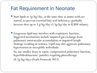 Fat Requirement in Neonate
Start lipids at 1g/kg/day, at the same time as amino acids are
started, to prevent essential fatty acid deficiency; gradually
increase dose up to 3 g/kg/day (3.5g/kg/day in ELBW infants)
Exogenous lipid may interfere with respiratory function.
Suggested mechanisms include impaired gas exchange from
pulmonary intravascular accumulation or impaired lymph
drainage resulting in oedema. Lipid may also aggravate pulmonary
hypertension in susceptible individuals.
So, use smaller doses in sepsis, compromised pulmonary function,
hyperbilirubinaemia/ jaundice requiring phototherapy
(≤ 2g/kg/day) (Peads Protocols 2012)
 