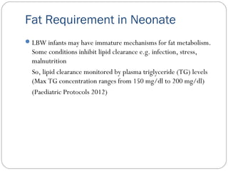 LBW infants may have immature mechanisms for fat metabolism.
Some conditions inhibit lipid clearance e.g. infection, stress,
malnutrition
So, lipid clearance monitored by plasma triglyceride (TG) levels
(Max TG concentration ranges from 150 mg/dl to 200 mg/dl)
(Paediatric Protocols 2012)
Fat Requirement in Neonate
 