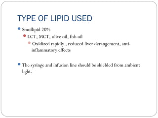 TYPE OF LIPID USED
Smoflipid 20%
LCT, MCT, olive oil, fish oil
Oxidized rapidly , reduced liver derangement, anti-
inflammatory effects
The syringe and infusion line should be shielded from ambient
light.
 