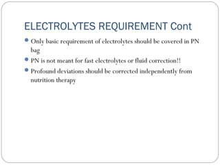 ELECTROLYTES REQUIREMENT Cont
Only basic requirement of electrolytes should be covered in PN
bag
PN is not meant for fast electrolytes or fluid correction!!
Profound deviations should be corrected independently from
nutrition therapy
 