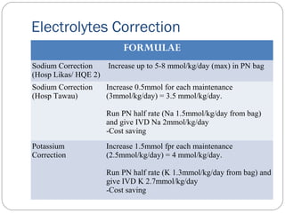 Electrolytes Correction
FORMULAE
Sodium Correction
(Hosp Likas/ HQE 2)
Increase up to 5-8 mmol/kg/day (max) in PN bag
Sodium Correction
(Hosp Tawau)
Increase 0.5mmol for each maintenance
(3mmol/kg/day) = 3.5 mmol/kg/day.
Run PN half rate (Na 1.5mmol/kg/day from bag)
and give IVD Na 2mmol/kg/day
-Cost saving
Potassium
Correction
Increase 1.5mmol fpr each maintenance
(2.5mmol/kg/day) = 4 mmol/kg/day.
Run PN half rate (K 1.3mmol/kg/day from bag) and
give IVD K 2.7mmol/kg/day
-Cost saving
 