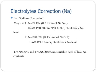 Electrolytes Correction (Na)
Fast Sodium Correction:
May use 1. NaCl 3% (0.513mmol Na/ml)
Run= IVB 30min /IVI 1-2hr, check back Na
level
2. NaCl 0.9% (0.153mmol Na/ml)
Run= IVI 6 hours, check back Na level
1/5NSD5% and 1/5NSD10% not suitable bcos of low Na
contents
 