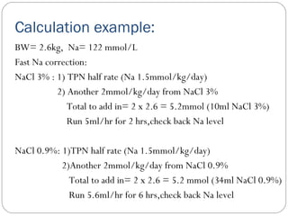 Calculation example:
BW= 2.6kg, Na= 122 mmol/L
Fast Na correction:
NaCl 3% : 1) TPN half rate (Na 1.5mmol/kg/day)
2) Another 2mmol/kg/day from NaCl 3%
Total to add in= 2 x 2.6 = 5.2mmol (10ml NaCl 3%)
Run 5ml/hr for 2 hrs,check back Na level
NaCl 0.9%: 1)TPN half rate (Na 1.5mmol/kg/day)
2)Another 2mmol/kg/day from NaCl 0.9%
Total to add in= 2 x 2.6 = 5.2 mmol (34ml NaCl 0.9%)
Run 5.6ml/hr for 6 hrs,check back Na level
 