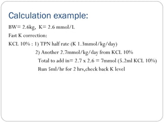 Calculation example:
BW= 2.6kg, K= 2.6 mmol/L
Fast K correction:
KCL 10% : 1) TPN half rate (K 1.3mmol/kg/day)
2) Another 2.7mmol/kg/day from KCL 10%
Total to add in= 2.7 x 2.6 = 7mmol (5.2ml KCL 10%)
Run 5ml/hr for 2 hrs,check back K level
 