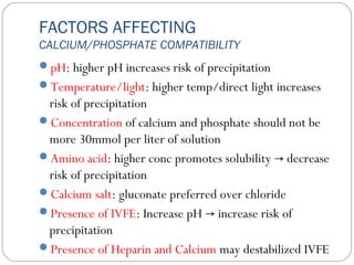 FACTORS AFFECTING
CALCIUM/PHOSPHATE COMPATIBILITY
pH: higher pH increases risk of precipitation
Temperature/light: higher temp/direct light increases
risk of precipitation
Concentration of calcium and phosphate should not be
more 30mmol per liter of solution
Amino acid: higher conc promotes solubility decrease→
risk of precipitation
Calcium salt: gluconate preferred over chloride
Presence of IVFE: Increase pH increase risk of→
precipitation
Presence of Heparin and Calcium may destabilized IVFE
 