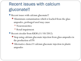 Recent issues with calcium
gluconate!!
Recent issues with calcium gluconate!!
Aluminium contamination which is leached from the glass
ampoules, prolonged used may cause
Neurotoxicities
Renal impairment
Recent circular from KKM (11/10/2012)
Stop using calcium gluconate injection from glass ampoules in
the production of PN
Alternative choice??? calcium gluconate injection in plastic
ampoules
 