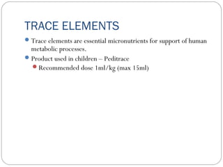 TRACE ELEMENTS
Trace elements are essential micronutrients for support of human
metabolic processes.
Product used in children – Peditrace
Recommended dose 1ml/kg (max 15ml)
 