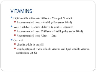 VITAMINS
Lipid soluble vitamins children – Vitalipid N Infant
Recommended dose – 4ml/kg/day (max 10ml)
Water soluble vitamins children & adult – Soluvit N
Recommended dose Children – 1ml/kg/day (max 10ml)
Recommended dose Adult – 10ml
Cernevit
Used in adult pt only!!!
Combination of water soluble vitamin and lipid soluble vitamin
(ommision Vit K)
 