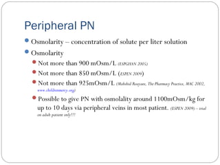 Peripheral PN
Osmolarity – concentration of solute per liter solution
Osmolarity
Not more than 900 mOsm/L (ESPGHAN 2005)
Not more than 850 mOsm/L (ESPEN 2009)
Not more than 925mOsm/L (Mahshid Roayaee, The Pharmacy Practice, MAC 2002,
www.childrenmercy.org)
Possible to give PN with osmolality around 1100mOsm/kg for
up to 10 days via peripheral veins in most patient. (ESPEN 2009) – trial
on adult patient only!!!
 