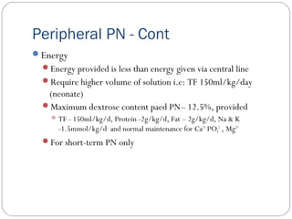 Peripheral PN - Cont
Energy
Energy provided is less than energy given via central line
Require higher volume of solution i.e: TF 150ml/kg/day
(neonate)
Maximum dextrose content paed PN– 12.5%, provided
TF - 150ml/kg/d, Protein -2g/kg/d, Fat – 2g/kg/d, Na & K
-1.5mmol/kg/d and normal maintenance for Ca2+,
PO4
2
, Mg2+
For short-term PN only
 