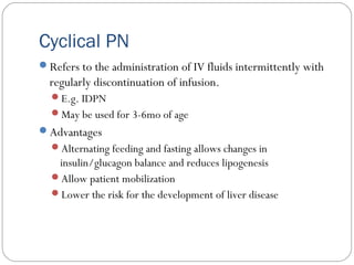 Cyclical PN
Refers to the administration of IV fluids intermittently with
regularly discontinuation of infusion.
E.g. IDPN
May be used for 3-6mo of age
Advantages
Alternating feeding and fasting allows changes in
insulin/glucagon balance and reduces lipogenesis
Allow patient mobilization
Lower the risk for the development of liver disease
 