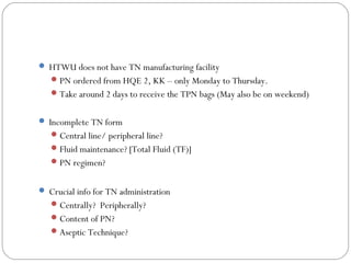  HTWU does not have TN manufacturing facility
PN ordered from HQE 2, KK – only Monday to Thursday.
Take around 2 days to receive the TPN bags (May also be on weekend)
 Incomplete TN form
Central line/ peripheral line?
Fluid maintenance? [Total Fluid (TF)]
PN regimen?
 Crucial info for TN administration
Centrally? Peripherally?
Content of PN?
Aseptic Technique?
 