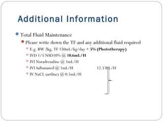 Additional Information
Total Fluid Maintenance
Please write down the TF and any additional fluid required
E.g. BW 2kg, TF 150mL/kg/day + 5% (Phototherapy)
IVD 1/5 NSD10% @ 10.6mL/H
IVI Noradrenaline @ 1mL/H
IVI Salbutamol @ 1mL/H 12.5 mL/H
IV NaCL (artline) @ 0.5mL/H
 