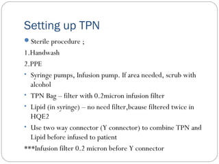 Setting up TPN
Sterile procedure ;
1.Handwash
2.PPE
• Syringe pumps, Infusion pump. If area needed, scrub with
alcohol
• TPN Bag – filter with 0.2micron infusion filter
• Lipid (in syringe) – no need filter,bcause filtered twice in
HQE2
• Use two way connector (Y connector) to combine TPN and
Lipid before infused to patient
***Infusion filter 0.2 micron before Y connector
 