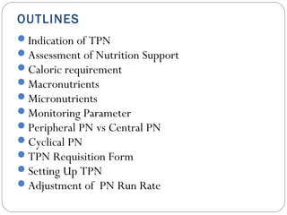 OUTLINES
Indication of TPN
Assessment of Nutrition Support
Caloric requirement
Macronutrients
Micronutrients
Monitoring Parameter
Peripheral PN vs Central PN
Cyclical PN
TPN Requisition Form
Setting Up TPN
Adjustment of PN Run Rate
 