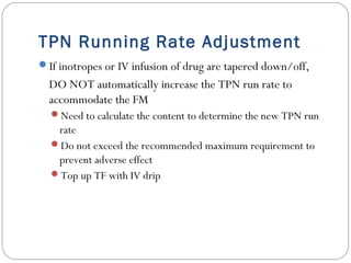 TPN Running Rate Adjustment
If inotropes or IV infusion of drug are tapered down/off,
DO NOT automatically increase the TPN run rate to
accommodate the FM
Need to calculate the content to determine the new TPN run
rate
Do not exceed the recommended maximum requirement to
prevent adverse effect
Top up TF with IV drip
 