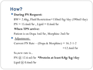 How?
During PN Request:
BW= 2.6kg, Fluid Restriction=150ml/kg/day (390ml/day)
PN = 15.6ml/hr , Lipid = 0.6ml/hr
When TPN arrive:
Patient is on Dopa 1ml/hr, Morphine 2ml/hr
 Adjustment:
Current PN Rate – (Dopa & Morphine) = 16.2-1-2
=12.6ml/hr
So,new rate is..
PN @ 12.6 ml/hr *Protein at least 0.8g/kg/day
Lipid @ 0.6ml/hr
 