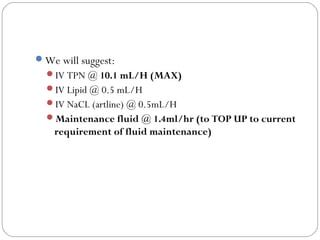 We will suggest:
IV TPN @ 10.1 mL/H (MAX)
IV Lipid @ 0.5 mL/H
IV NaCL (artline) @ 0.5mL/H
Maintenance fluid @ 1.4ml/hr (to TOP UP to current
requirement of fluid maintenance)
 