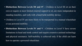 • Distinctions Between Levels III and IV - Children in Level III sit on their
own or require at most limited external support to sit, are more independent in
standing transfers, and walk with a hand-held mobility device.
• Children in Level IV are more likely to be transported in a manual wheelchair
or use powered mobility.
• Distinctions Between Levels IV and V - Children in Level V have severe
limitations in head and trunk control and require extensive assisted technology
and physical assistance. Self-mobility is achieved only if the child can learn
how to operate a powered wheelchair.
 