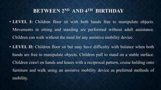 BETWEEN 2ND AND 4TH BIRTHDAY
• LEVEL I: Children floor sit with both hands free to manipulate objects.
Movements in sitting and standing are performed without adult assistance.
Children can walk without the need for any assistive mobility device.
• LEVEL II: Children floor sit but may have difficulty with balance when both
hands are free to manipulate objects. Children pull to stand on a stable surface.
Children crawl on hands and knees with a reciprocal pattern, cruise holding onto
furniture and walk using an assistive mobility device as preferred methods of
mobility.
 