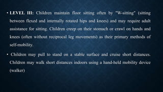 • LEVEL III: Children maintain floor sitting often by "W-sitting" (sitting
between flexed and internally rotated hips and knees) and may require adult
assistance for sitting. Children creep on their stomach or crawl on hands and
knees (often without reciprocal leg movements) as their primary methods of
self-mobility.
• Children may pull to stand on a stable surface and cruise short distances.
Children may walk short distances indoors using a hand-held mobility device
(walker)
 