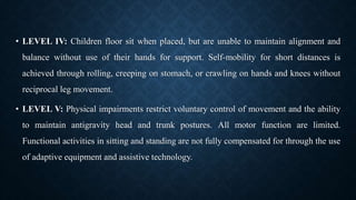 • LEVEL IV: Children floor sit when placed, but are unable to maintain alignment and
balance without use of their hands for support. Self-mobility for short distances is
achieved through rolling, creeping on stomach, or crawling on hands and knees without
reciprocal leg movement.
• LEVEL V: Physical impairments restrict voluntary control of movement and the ability
to maintain antigravity head and trunk postures. All motor function are limited.
Functional activities in sitting and standing are not fully compensated for through the use
of adaptive equipment and assistive technology.
 