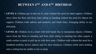 BETWEEN 4TH AND 6TH BIRTHDAY
• LEVEL I: Children get in and out of, chair without the need for hand support. Children
move from the floor and from chair sitting to standing without the need for objects for
support. Children walk indoors and outdoors, and climb stairs. Emerging ability to run
and jump.
• LEVEL II: Children sit in a chair with both hands free to manipulate objects. Children
move from the floor to standing and from chair sitting to standing but often require a
stable surface to push or pull up on with their arms. Children walk without the need for a
handheld mobility device indoors and for short distances. Children climb stairs holding
onto a railing but are unable to run or jump.
 