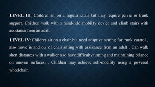 LEVEL III: Children sit on a regular chair but may require pelvic or trunk
support. Children walk with a hand-held mobility device and climb stairs with
assistance from an adult.
LEVEL IV: Children sit on a chair but need adaptive seating for trunk control ,
also move in and out of chair sitting with assistance from an adult . Can walk
short distances with a walker also have difficulty turning and maintaining balance
on uneven surfaces. , Children may achieve self-mobility using a powered
wheelchair.
 