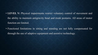 • LEVEL V: Physical impairments restrict voluntary control of movement and
the ability to maintain antigravity head and trunk postures. All areas of motor
function are limited.
• Functional limitations in sitting and standing are not fully compensated for
through the use of adaptive equipment and assistive technology.
 