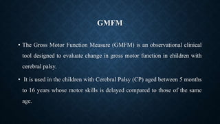 GMFM
• The Gross Motor Function Measure (GMFM) is an observational clinical
tool designed to evaluate change in gross motor function in children with
cerebral palsy.
• It is used in the children with Cerebral Palsy (CP) aged between 5 months
to 16 years whose motor skills is delayed compared to those of the same
age.
 