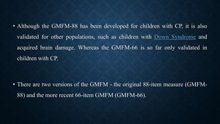 • Although the GMFM-88 has been developed for children with CP, it is also
validated for other populations, such as children with Down Syndrome and
acquired brain damage. Whereas the GMFM-66 is so far only validated in
children with CP.
• There are two versions of the GMFM - the original 88-item measure (GMFM-
88) and the more recent 66-item GMFM (GMFM-66).
 