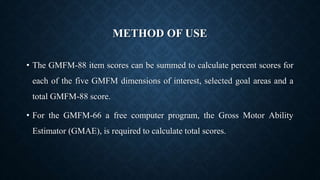 METHOD OF USE
• The GMFM-88 item scores can be summed to calculate percent scores for
each of the five GMFM dimensions of interest, selected goal areas and a
total GMFM-88 score.
• For the GMFM-66 a free computer program, the Gross Motor Ability
Estimator (GMAE), is required to calculate total scores.
 