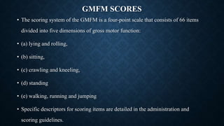 GMFM SCORES
• The scoring system of the GMFM is a four-point scale that consists of 66 items
divided into five dimensions of gross motor function:
• (a) lying and rolling,
• (b) sitting,
• (c) crawling and kneeling,
• (d) standing
• (e) walking, running and jumping
• Specific descriptors for scoring items are detailed in the administration and
scoring guidelines.
 