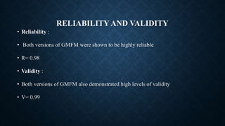 RELIABILITY AND VALIDITY
• Reliability :
• Both versions of GMFM were shown to be highly reliable
• R= 0.98
• Validity :
• Both versions of GMFM also demonstrated high levels of validity
• V= 0.99
 