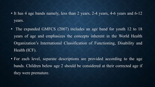 • It has 4 age bands namely, less than 2 years, 2-4 years, 4-6 years and 6-12
years.
• The expanded GMFCS (2007) includes an age band for youth 12 to 18
years of age and emphasizes the concepts inherent in the World Health
Organization’s International Classification of Functioning, Disability and
Health (ICF).
• For each level, separate descriptions are provided according to the age
bands. Children below age 2 should be considered at their corrected age if
they were premature.
 