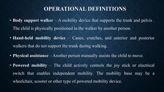 OPERATIONAL DEFINITIONS
• Body support walker – A mobility device that supports the trunk and pelvis .
The child is physically positioned in the walker by another person.
• Hand-held mobility device – Canes, crutches, and anterior and posterior
walkers that do not support the trunk during walking.
• Physical assistance – Another person manually assists the child to move.
• Powered mobility – The child actively controls the joy stick or electrical
switch that enables independent mobility. The mobility base may be a
wheelchair, scooter or other type of powered mobility device.
 
