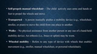 • Self-propels manual wheelchair – The child actively uses arms and hands or
feet to propel the wheels and move.
• Transported – A person manually pushes a mobility device (e.g., wheelchair,
stroller, or pram) to move the child from one place to another.
• Walks – No physical assistance from another person or any use of a hand-held
mobility device. An orthosis (i.e., brace or splint) may be worn.
• Wheeled mobility – Refers to any type of device with wheels that enables
movement (e.g., stroller, manual wheelchair, or powered wheelchair).
 